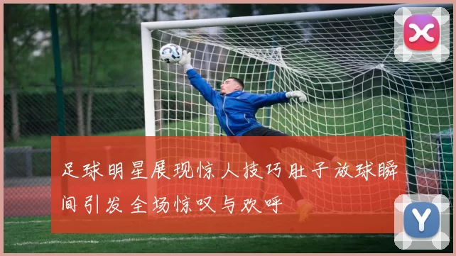 足球明星展现惊人技巧肚子放球瞬间引发全场惊叹与欢呼