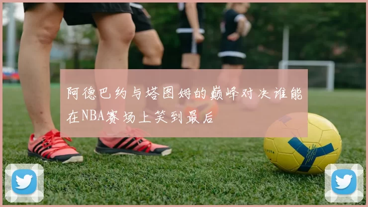 阿德巴约与塔图姆的巅峰对决谁能在NBA赛场上笑到最后