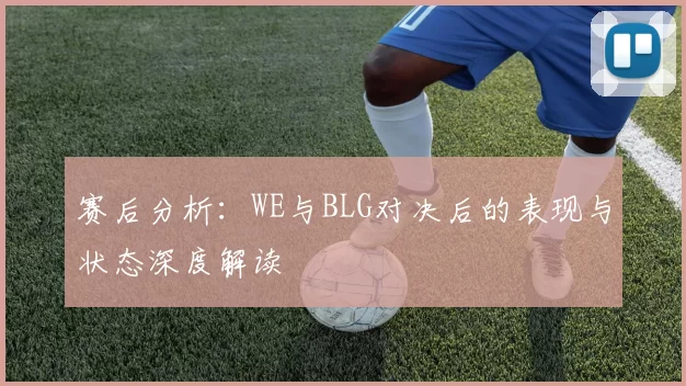 赛后分析：WE与BLG对决后的表现与状态深度解读
