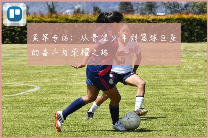 吴军专访：从青涩少年到篮球巨星的奋斗与荣耀之路