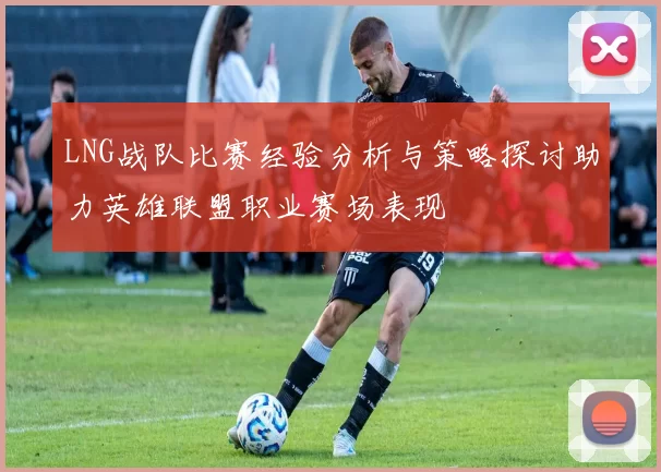 LNG战队比赛经验分析与策略探讨助力英雄联盟职业赛场表现