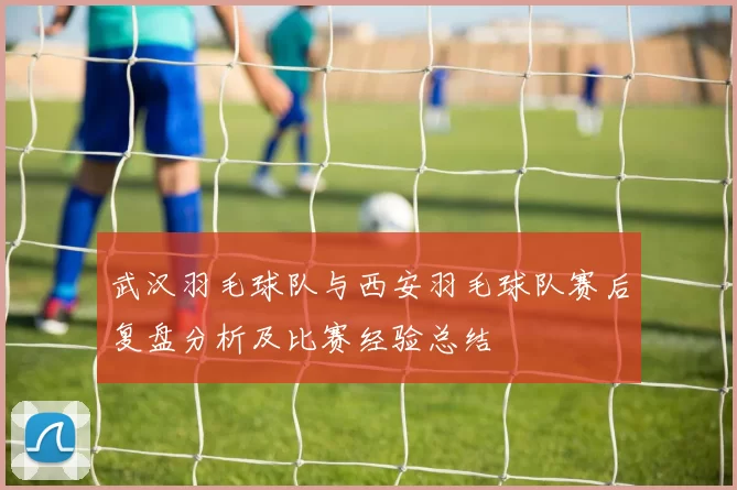 武汉羽毛球队与西安羽毛球队赛后复盘分析及比赛经验总结