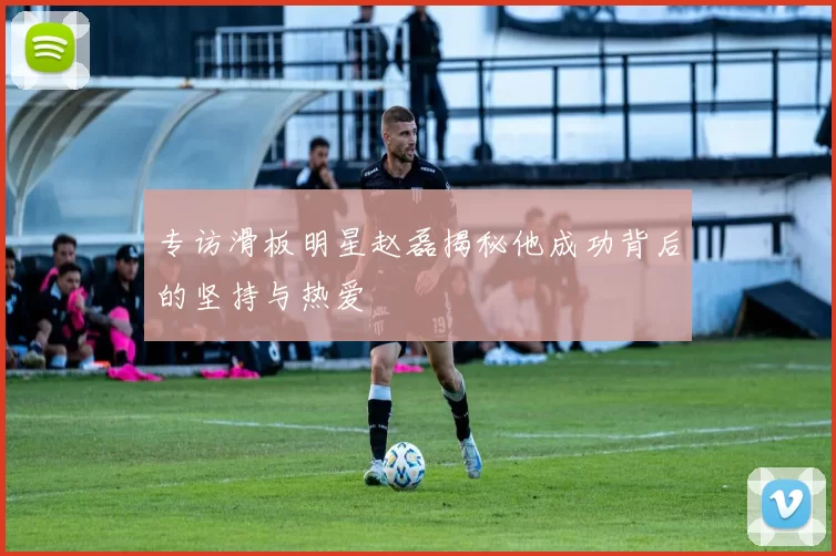 专访滑板明星赵磊揭秘他成功背后的坚持与热爱