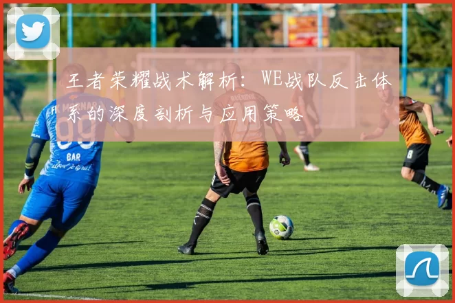 王者荣耀战术解析：WE战队反击体系的深度剖析与应用策略