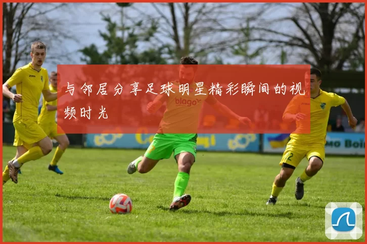与邻居分享足球明星精彩瞬间的视频时光