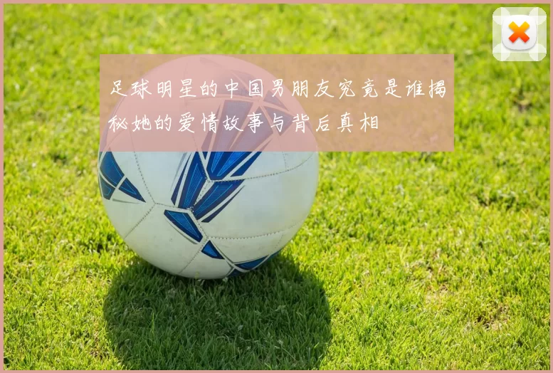 足球明星的中国男朋友究竟是谁揭秘她的爱情故事与背后真相