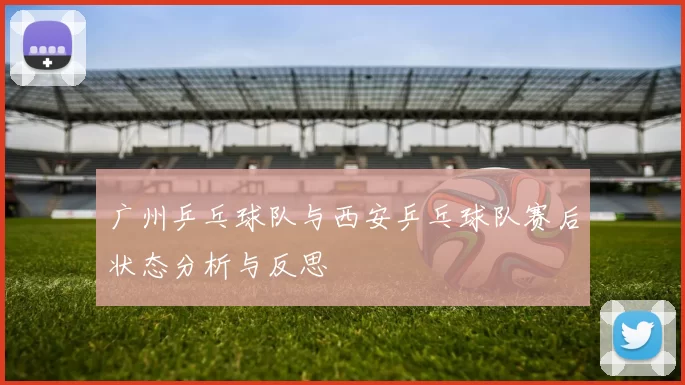 广州乒乓球队与西安乒乓球队赛后状态分析与反思