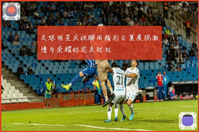 足球明星庆祝瞬间精彩合集展现激情与荣耀的完美时刻