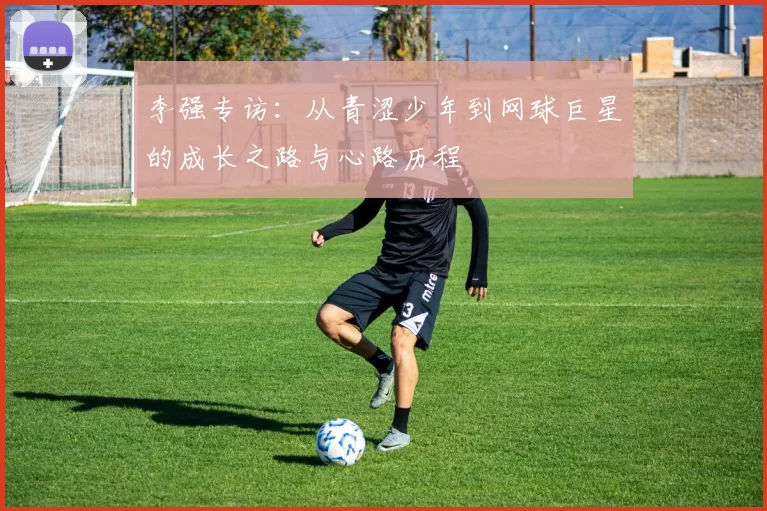 李强专访：从青涩少年到网球巨星的成长之路与心路历程
