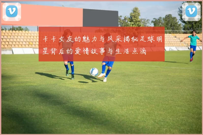 卡卡女友的魅力与风采揭秘足球明星背后的爱情故事与生活点滴