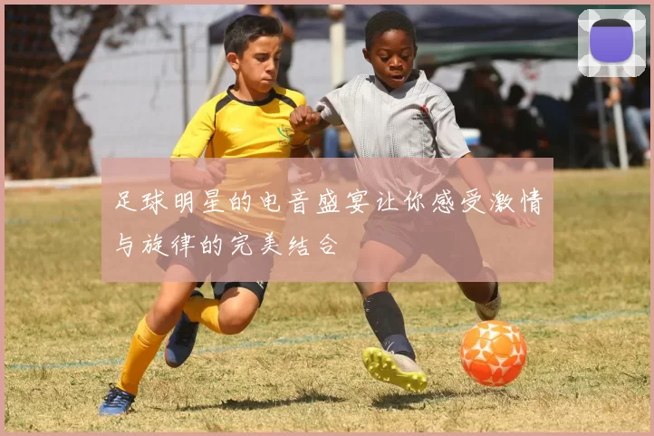 足球明星的电音盛宴让你感受激情与旋律的完美结合