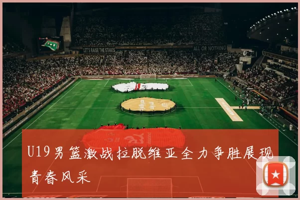 U19男篮激战拉脱维亚全力争胜展现青春风采