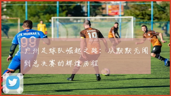 广州足球队崛起之路：从默默无闻到总决赛的辉煌历程