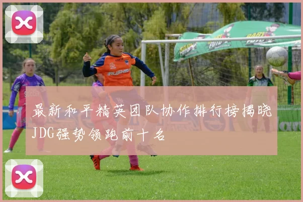 最新和平精英团队协作排行榜揭晓JDG强势领跑前十名