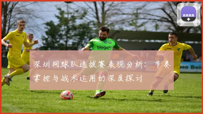深圳网球队选拔赛表现分析：节奏掌控与战术运用的深度探讨