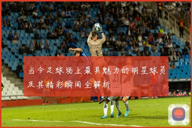 当今足球场上最具魅力的明星球员及其精彩瞬间全解析
