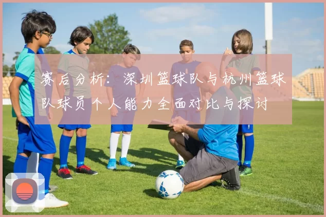 赛后分析：深圳篮球队与杭州篮球队球员个人能力全面对比与探讨
