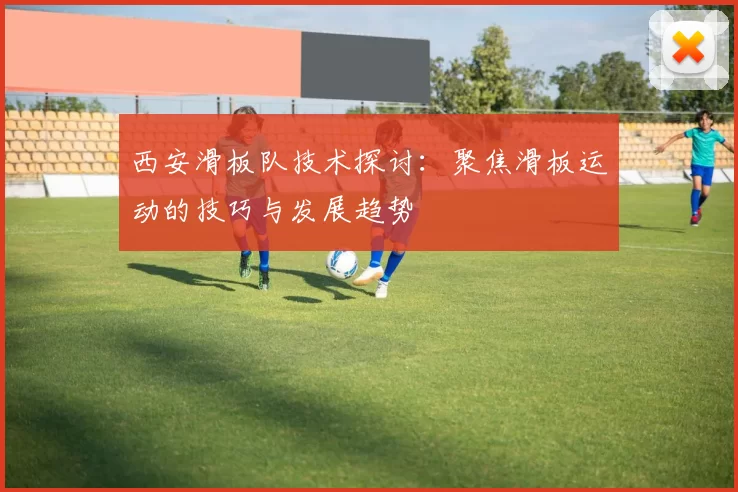 西安滑板队技术探讨：聚焦滑板运动的技巧与发展趋势