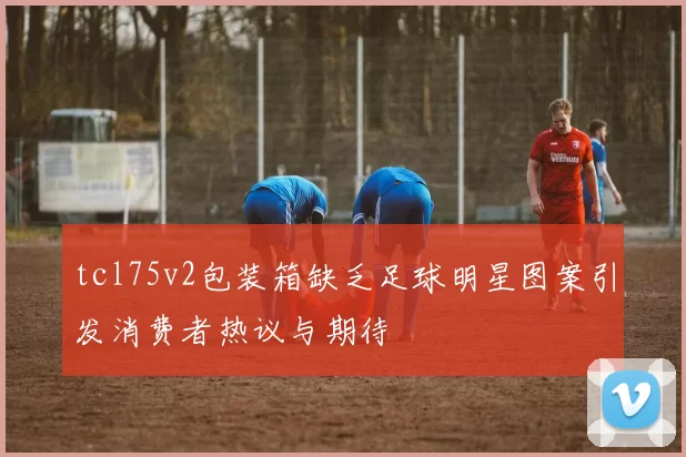 tcl75v2包装箱缺乏足球明星图案引发消费者热议与期待