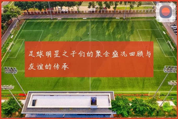 足球明星之子们的聚会盛况回顾与友谊的传承