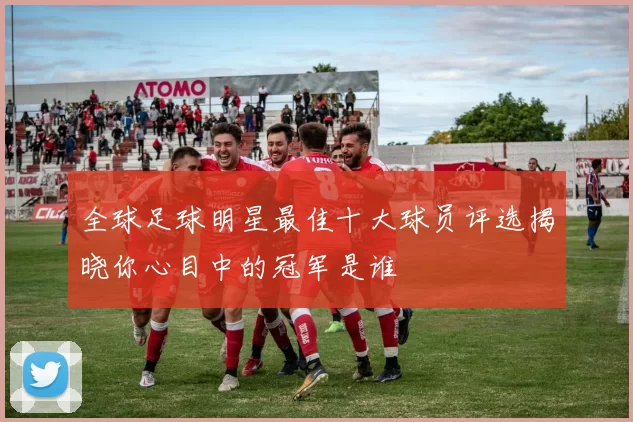 全球足球明星最佳十大球员评选揭晓你心目中的冠军是谁