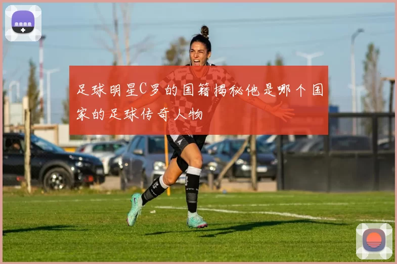 足球明星C罗的国籍揭秘他是哪个国家的足球传奇人物