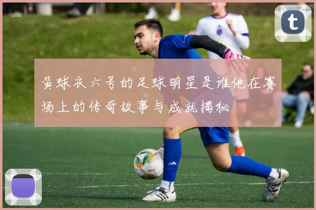 黄球衣六号的足球明星是谁他在赛场上的传奇故事与成就揭秘