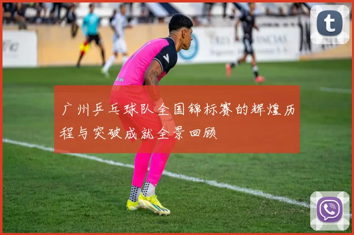 广州乒乓球队全国锦标赛的辉煌历程与突破成就全景回顾