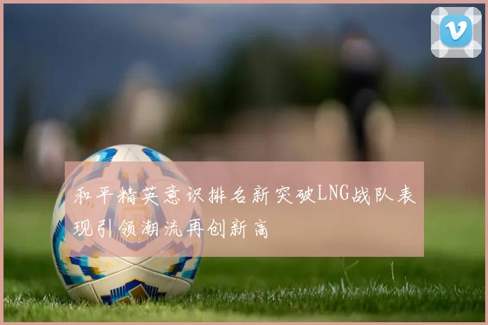 和平精英意识排名新突破LNG战队表现引领潮流再创新高