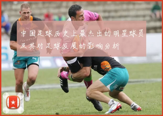 中国足球历史上最杰出的明星球员及其对足球发展的影响分析