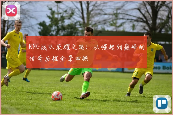 RNG战队荣耀之路：从崛起到巅峰的传奇历程全景回顾