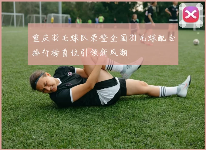 重庆羽毛球队荣登全国羽毛球配合排行榜首位引领新风潮