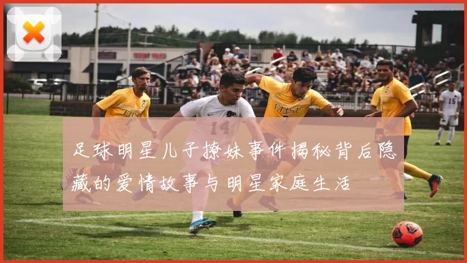 足球明星儿子撩妹事件揭秘背后隐藏的爱情故事与明星家庭生活