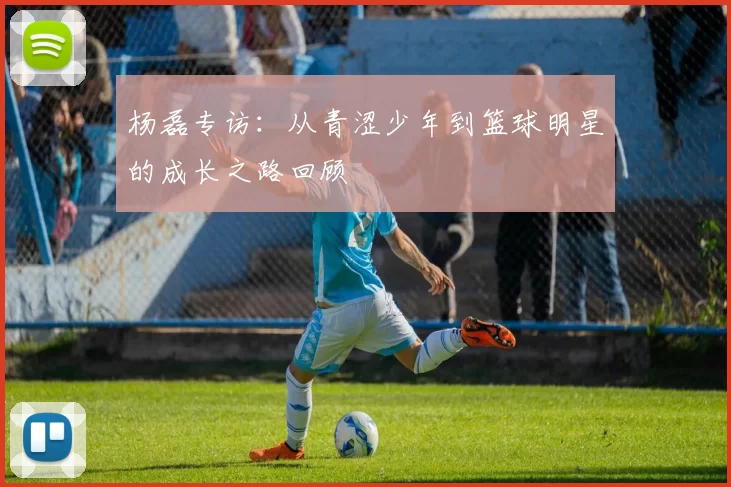 杨磊专访：从青涩少年到篮球明星的成长之路回顾
