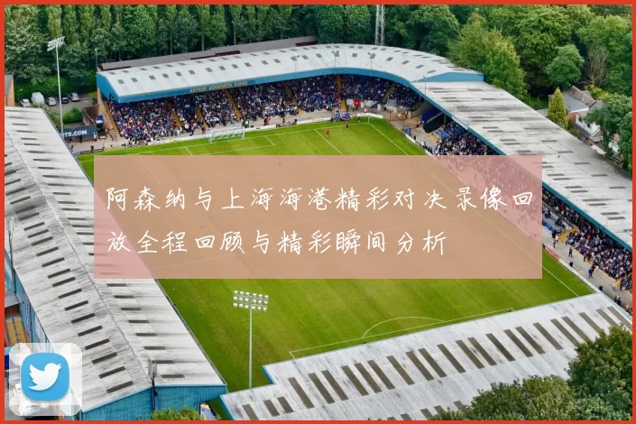 阿森纳与上海海港精彩对决录像回放全程回顾与精彩瞬间分析