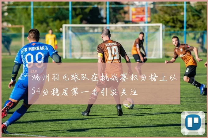 杭州羽毛球队在挑战赛积分榜上以54分稳居第一名引发关注