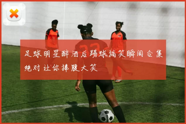 足球明星醉酒后踢球搞笑瞬间合集绝对让你捧腹大笑