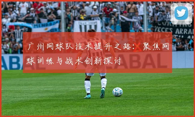 广州网球队技术提升之路：聚焦网球训练与战术创新探讨
