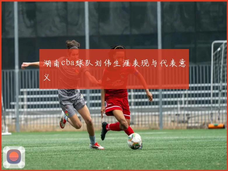 湖南cba球队刘伟生涯表现与代表意义