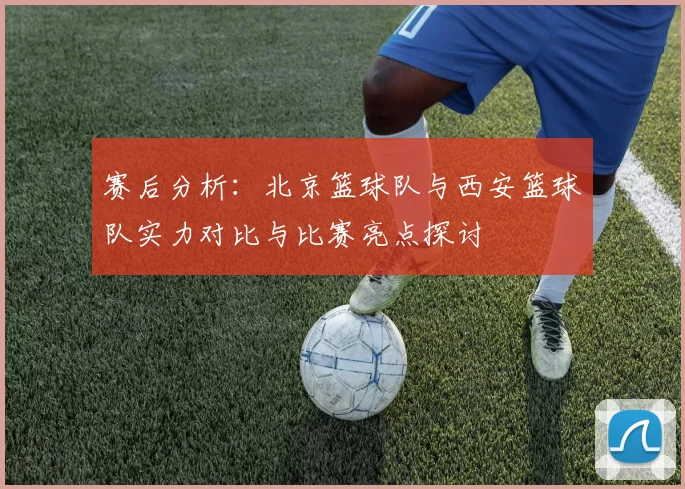 赛后分析：北京篮球队与西安篮球队实力对比与比赛亮点探讨