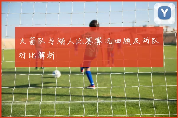 火箭队与湖人比赛赛况回顾及两队对比解析