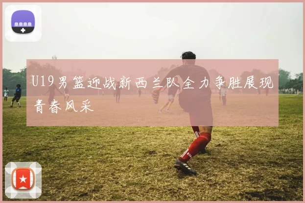 U19男篮迎战新西兰队全力争胜展现青春风采